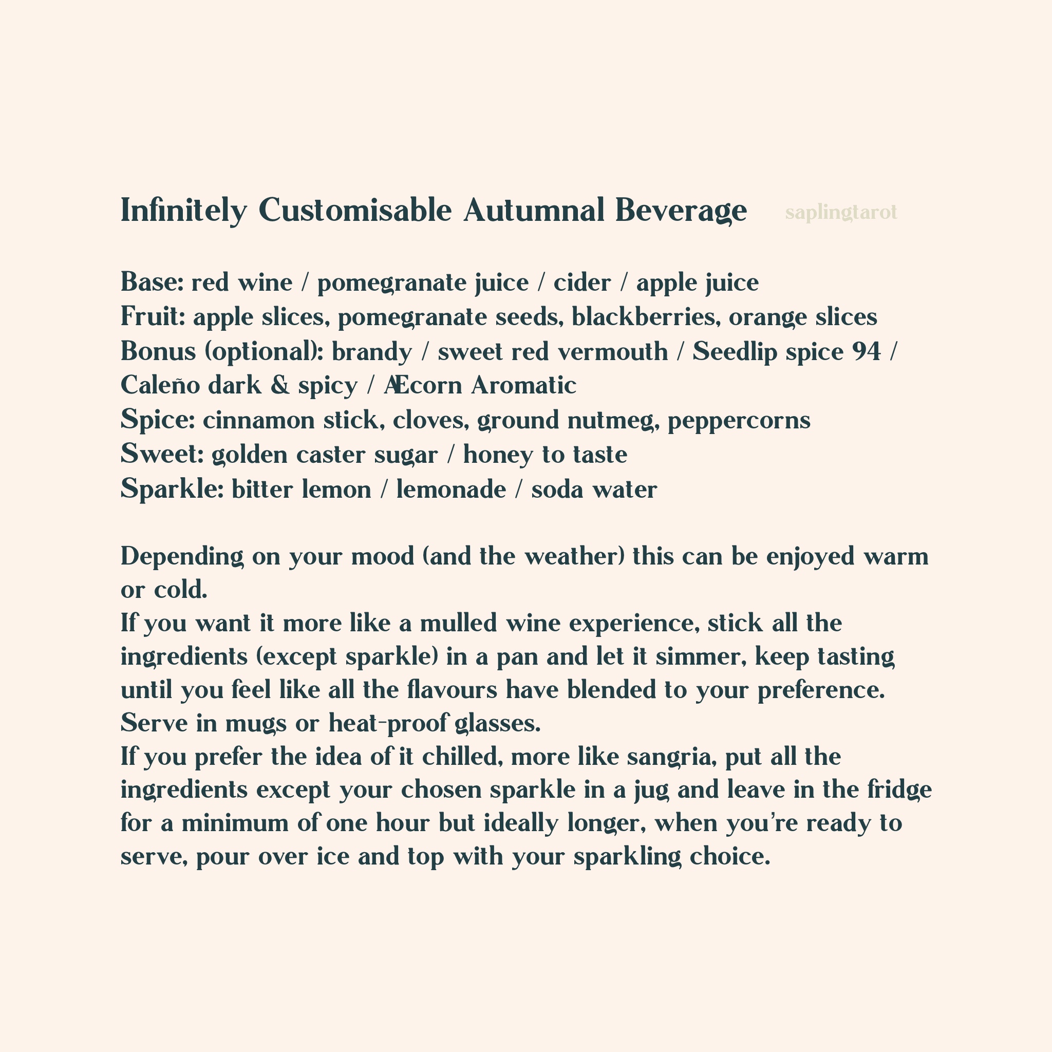 Infinitely Customisable Autumnal Beverage Base: red wine / pomegranate juice / cider / apple juice Fruit: apple slices, pomegranate seeds, blackberries, pear slices, orange slices Bonus (optional): brandy / sweet red vermouth / Seedlip spice 94 / Caleño dark & spicy / Æcorn Aromatic Spice: cinnamon stick, cloves, ground nutmeg, peppercorns Sweet: golden caster sugar / honey to taste Sparkle: bitter lemon / lemonade / soda water   Depending on your mood (and the weather) this can be enjoyed warm or cold.  If you want it more like a mulled wine experience, stick all the ingredients (except sparkle) in a pan and let it simmer, keep tasting until you feel like all the flavours have blended to your preference. Serve in mugs or heat-proof glasses. If you prefer the idea of it chilled, more like sangria, put all the ingredients except your chosen sparkle in a jug and leave in the fridge for a minimum of one hour but ideally longer, when you’re ready to serve, pour over ice and top with your sparkling choice.